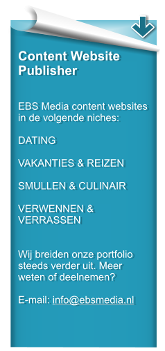 Content Website Publisher   EBS Media content websites in de volgende niches:  DATING  VAKANTIES & REIZEN  SMULLEN & CULINAIR  VERWENNEN & VERRASSEN   Wij breiden onze portfolio steeds verder uit. Meer weten of deelnemen?  E-mail: info@ebsmedia.nl