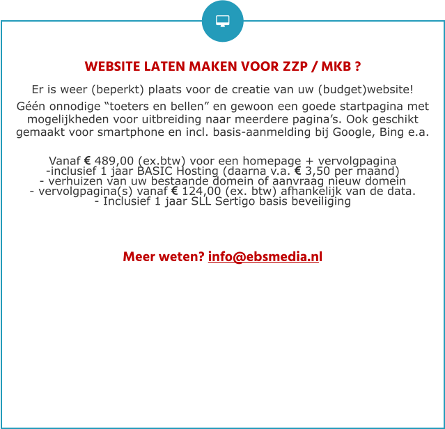 WEBSITE LATEN MAKEN VOOR ZZP / MKB ? Er is weer (beperkt) plaats voor de creatie van uw (budget)website!  Géén onnodige “toeters en bellen” en gewoon een goede startpagina met mogelijkheden voor uitbreiding naar meerdere pagina’s. Ook geschikt gemaakt voor smartphone en incl. basis-aanmelding bij Google, Bing e.a.  Vanaf  489,00 (ex.btw) voor een homepage + vervolgpagina -inclusief 1 jaar BASIC Hosting (daarna v.a.  3,50 per maand) - verhuizen van uw bestaande domein of aanvraag nieuw domein - vervolgpagina(s) vanaf  124,00 (ex. btw) afhankelijk van de data. - Inclusief 1 jaar SLL Sertigo basis beveiliging     Meer weten? info@ebsmedia.nl