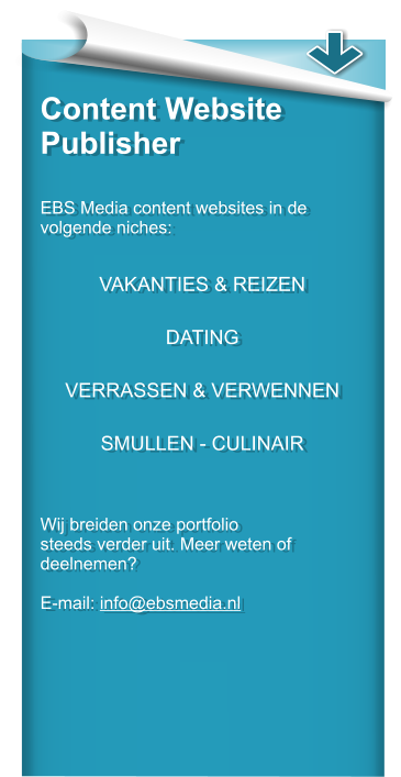 Content Website Publisher   EBS Media content websites in de volgende niches:   VAKANTIES & REIZEN  DATING  VERRASSEN & VERWENNEN  SMULLEN - CULINAIR    Wij breiden onze portfolio steeds verder uit. Meer weten of deelnemen?  E-mail: info@ebsmedia.nl