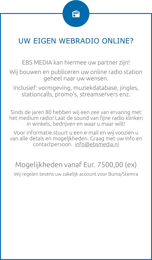 UW EIGEN WEBRADIO ONLINE?  EBS MEDIA kan hiermee uw partner zijn! Wij bouwen en publiceren uw online radio station geheel naar uw wensen. Inclusief: vormgeving, muziekdatabase, jingles, stationcalls, promo’s, streamservers enz.  Sinds de jaren 80 hebben wij een zee van ervaring met het medium radio! Laat de sound van fijne radio klinken in winkels, bedrijven en waar u maar wilt! Voor informatie stuurt u een e-mail en wij voozien u van alle detals en mogeljkheden. Graag met uw info en contactpersoon.  info@ebsmedia.nl   Mogelijkheden vanaf Eur. 7500,00 (ex) Wij regelen tevens uw zakelijk account voor Buma/Stemra